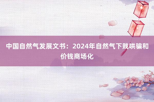 中国自然气发展文书：2024年自然气下贱哄骗和价钱商场化